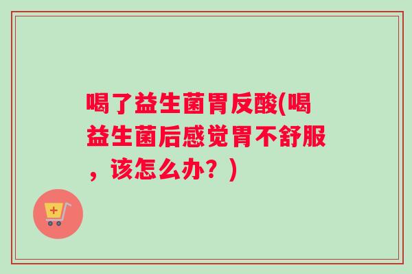 喝了益生菌胃反酸(喝益生菌后感觉胃不舒服，该怎么办？)