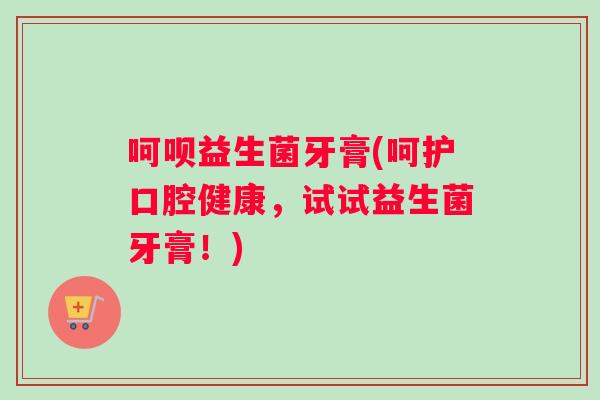 呵呗益生菌牙膏(呵护口腔健康，试试益生菌牙膏！)