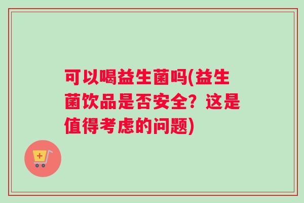 可以喝益生菌吗(益生菌饮品是否安全？这是值得考虑的问题)