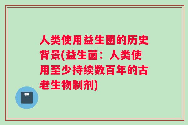 人类使用益生菌的历史背景(益生菌：人类使用至少持续数百年的古老生物制剂)