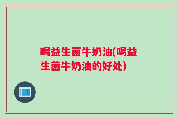 喝益生菌牛奶油(喝益生菌牛奶油的好处)