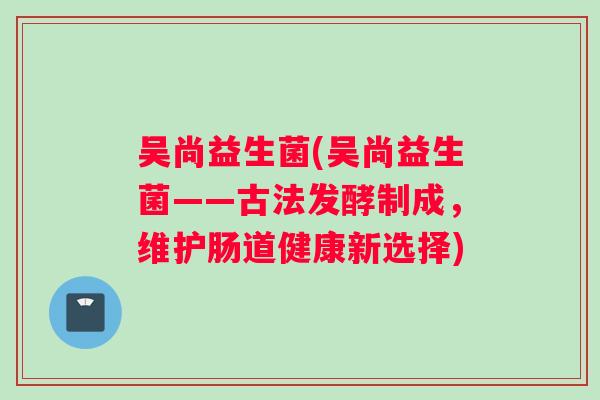 吴尚益生菌(吴尚益生菌——古法发酵制成，维护肠道健康新选择)