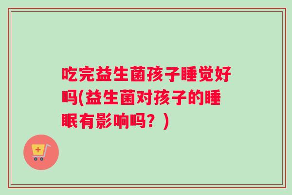 吃完益生菌孩子睡觉好吗(益生菌对孩子的睡眠有影响吗？)