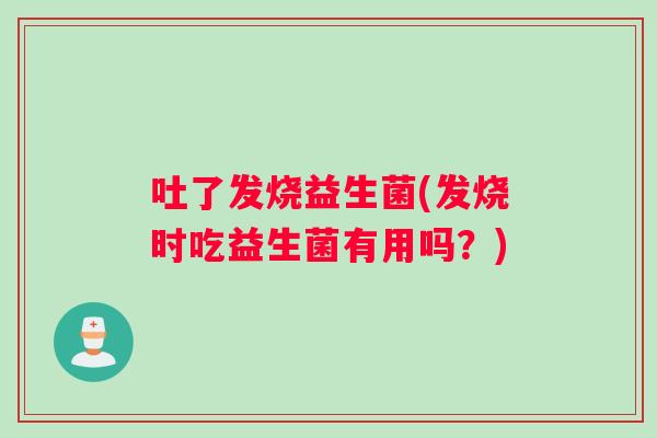 吐了发烧益生菌(发烧时吃益生菌有用吗？)