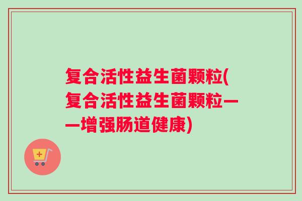 复合活性益生菌颗粒(复合活性益生菌颗粒——增强肠道健康)