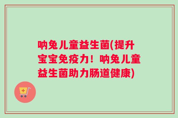 呐兔儿童益生菌(提升宝宝免疫力！呐兔儿童益生菌助力肠道健康)