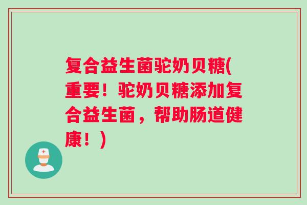 复合益生菌驼奶贝糖(重要！驼奶贝糖添加复合益生菌，帮助肠道健康！)