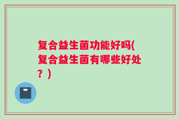 复合益生菌功能好吗(复合益生菌有哪些好处？)