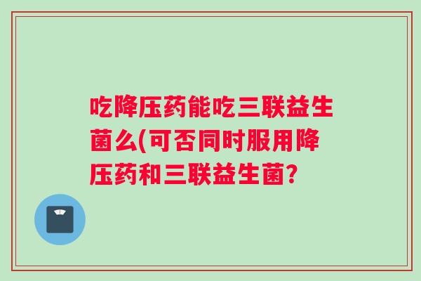 吃降压药能吃三联益生菌么(可否同时服用降压药和三联益生菌？