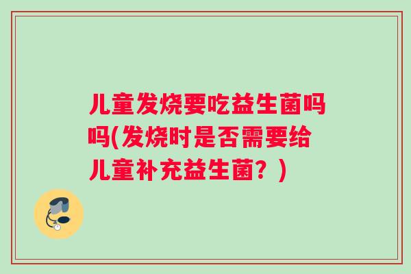 儿童发烧要吃益生菌吗吗(发烧时是否需要给儿童补充益生菌？)