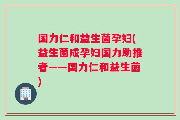 国力仁和益生菌孕妇(益生菌成孕妇国力助推者——国力仁和益生菌)