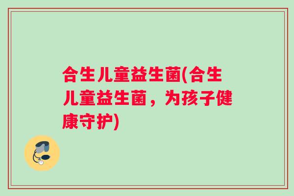 合生儿童益生菌(合生儿童益生菌，为孩子健康守护)