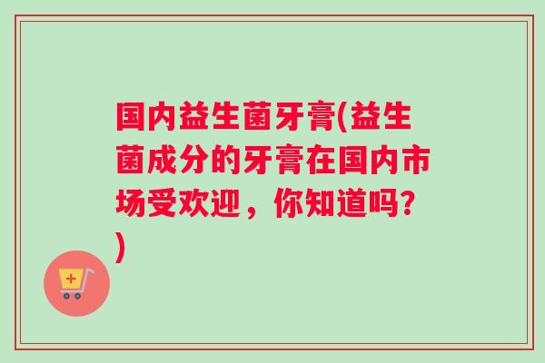 国内益生菌牙膏(益生菌成分的牙膏在国内市场受欢迎，你知道吗？)