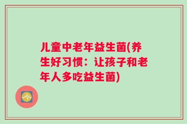 儿童中老年益生菌(养生好习惯：让孩子和老年人多吃益生菌)