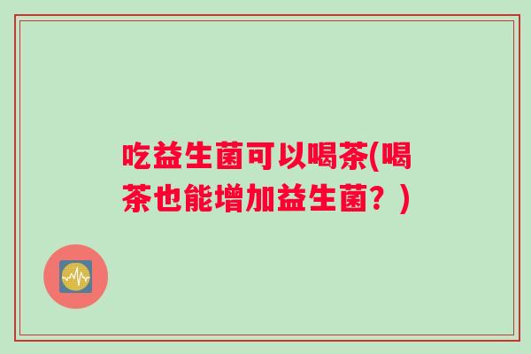 吃益生菌可以喝茶(喝茶也能增加益生菌？)