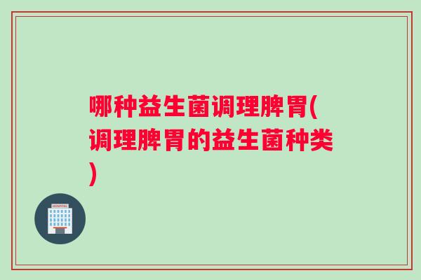 哪种益生菌调理脾胃(调理脾胃的益生菌种类)