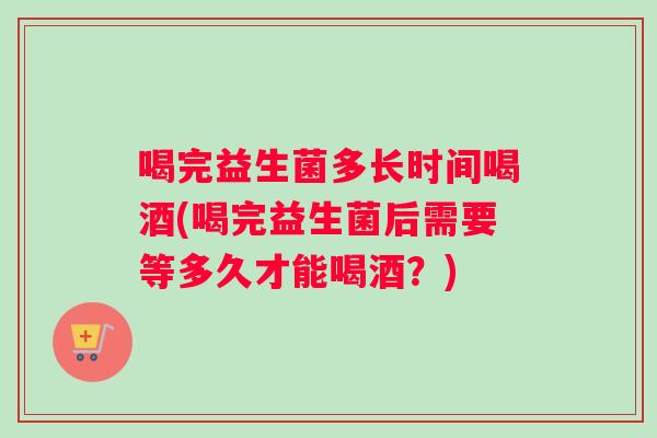 喝完益生菌多长时间喝酒(喝完益生菌后需要等多久才能喝酒？)