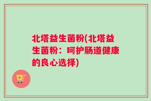 北塔益生菌粉(北塔益生菌粉：呵护肠道健康的良心选择)
