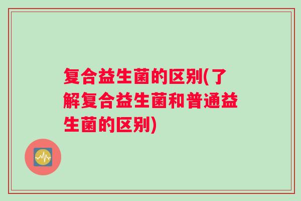 复合益生菌的区别(了解复合益生菌和普通益生菌的区别)