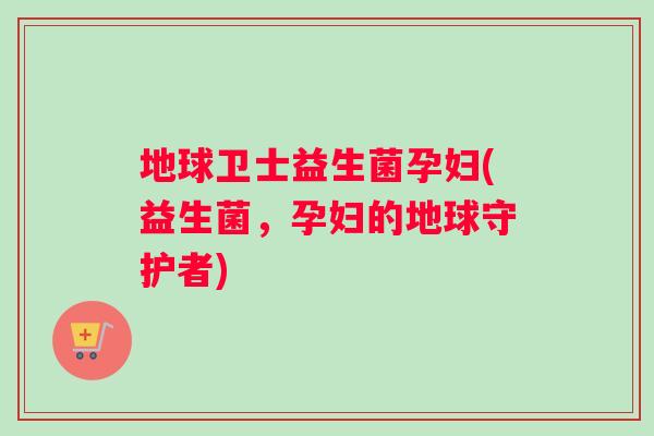 地球卫士益生菌孕妇(益生菌，孕妇的地球守护者)