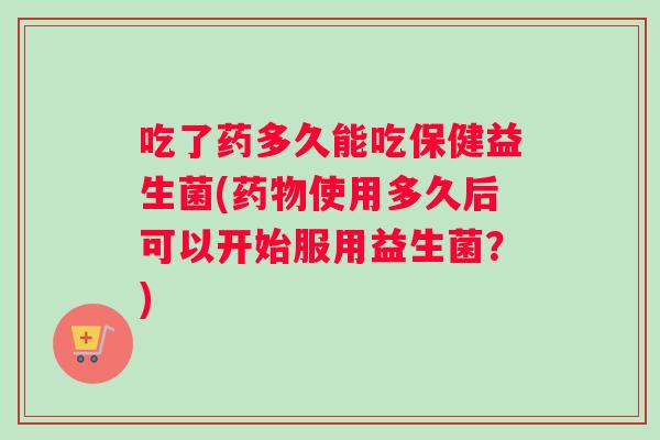 吃了药多久能吃保健益生菌(药物使用多久后可以开始服用益生菌？)