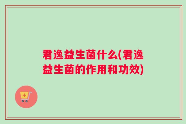 君逸益生菌什么(君逸益生菌的作用和功效)