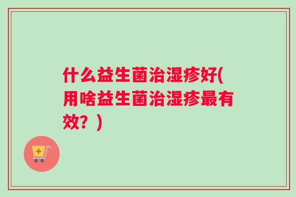 什么益生菌治湿疹好(用啥益生菌治湿疹最有效？)