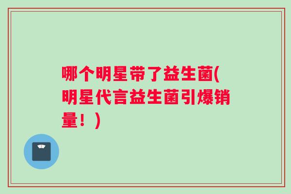 哪个明星带了益生菌(明星代言益生菌引爆销量！)