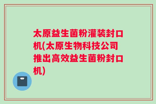 太原益生菌粉灌装封口机(太原生物科技公司推出高效益生菌粉封口机)