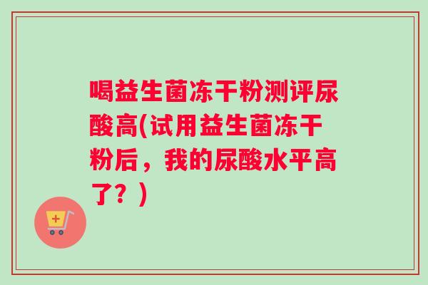 喝益生菌冻干粉测评尿酸高(试用益生菌冻干粉后，我的尿酸水平高了？)