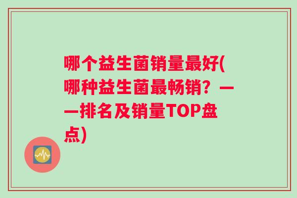 哪个益生菌销量最好(哪种益生菌最畅销？——排名及销量TOP盘点)