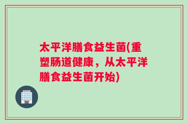 太平洋膳食益生菌(重塑肠道健康，从太平洋膳食益生菌开始)