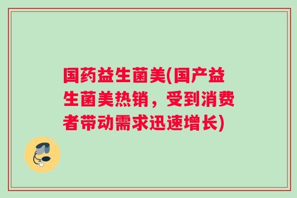国药益生菌美(国产益生菌美热销，受到消费者带动需求迅速增长)