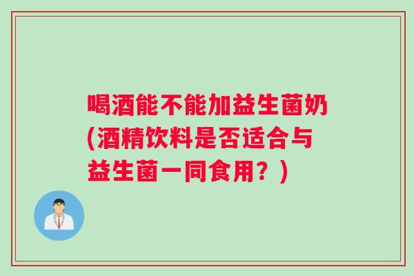 喝酒能不能加益生菌奶(酒精饮料是否适合与益生菌一同食用？)