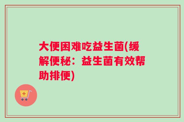 大便困难吃益生菌(缓解便秘：益生菌有效帮助排便)