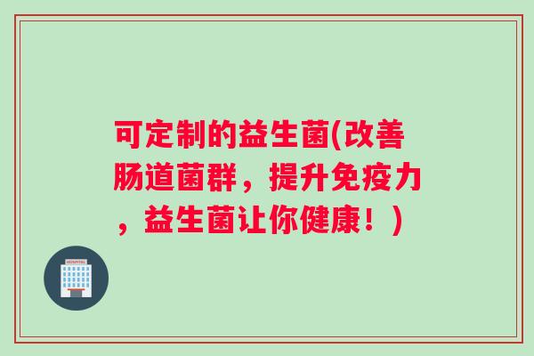 可定制的益生菌(改善肠道菌群，提升免疫力，益生菌让你健康！)