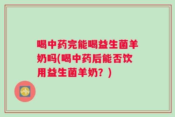 喝中药完能喝益生菌羊奶吗(喝中药后能否饮用益生菌羊奶？)