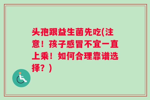 头孢跟益生菌先吃(注意！孩子感冒不宜一直上乘！如何合理靠谱选择？)