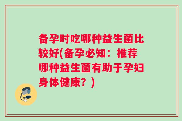 备孕时吃哪种益生菌比较好(备孕必知：推荐哪种益生菌有助于孕妇身体健康？)