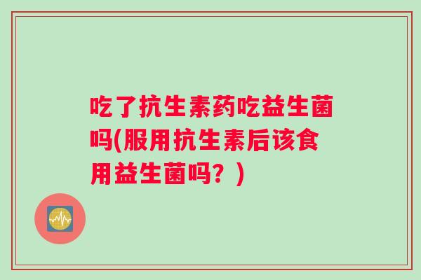 吃了抗生素药吃益生菌吗(服用抗生素后该食用益生菌吗？)