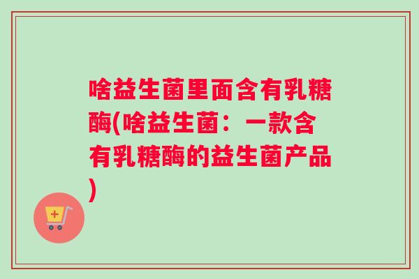 啥益生菌里面含有乳糖酶(啥益生菌：一款含有乳糖酶的益生菌产品)