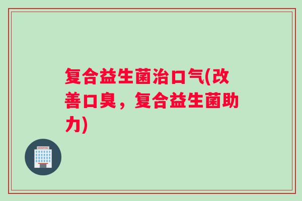 复合益生菌治口气(改善口臭，复合益生菌助力)