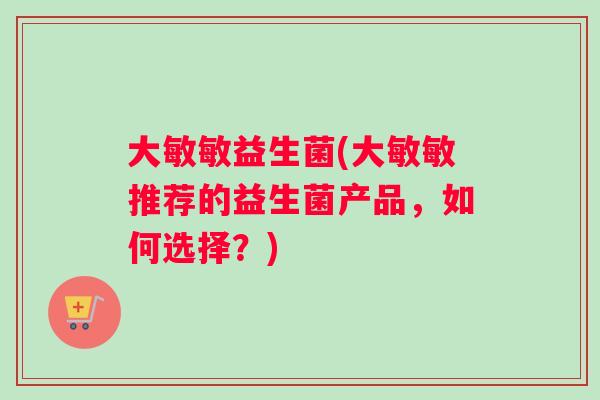大敏敏益生菌(大敏敏推荐的益生菌产品，如何选择？)