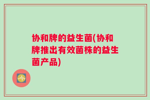 协和牌的益生菌(协和牌推出有效菌株的益生菌产品)