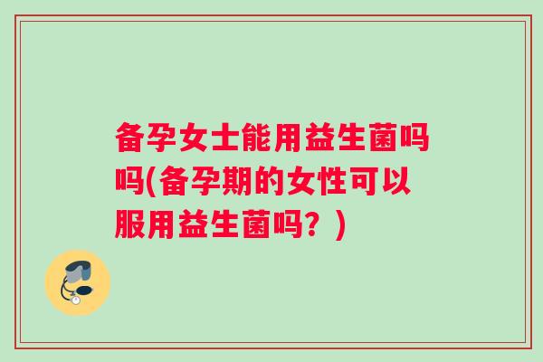 备孕女士能用益生菌吗吗(备孕期的女性可以服用益生菌吗？)