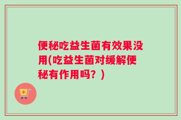 便秘吃益生菌有效果没用(吃益生菌对缓解便秘有作用吗？)