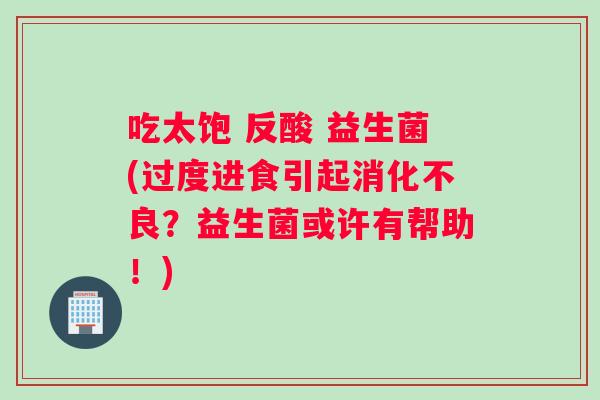 吃太饱 反酸 益生菌(过度进食引起消化不良？益生菌或许有帮助！)