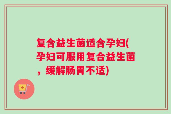 复合益生菌适合孕妇(孕妇可服用复合益生菌，缓解肠胃不适)