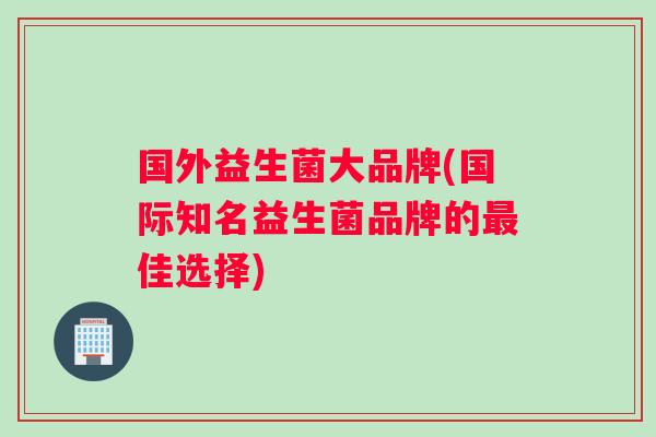 国外益生菌大品牌(国际知名益生菌品牌的最佳选择)