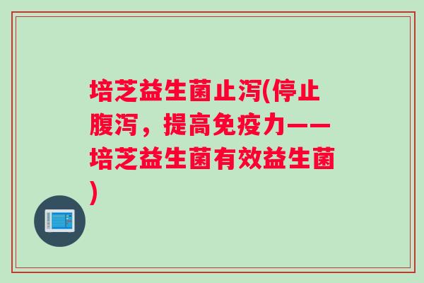 培芝益生菌止泻(停止腹泻，提高免疫力——培芝益生菌有效益生菌)
